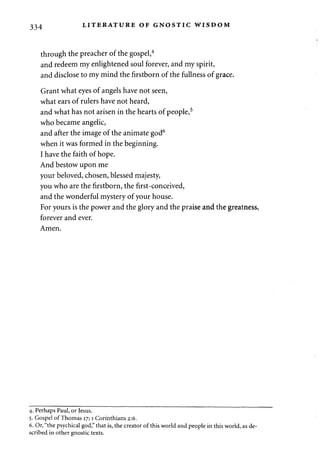 334 LITERATURE OF GNOSTIC WISDOM 
through the preacher of the gospel,4 
and redeem my enlightened soul forever, and my spirit, 
and disclose to my mind the firstborn of the fullness of grace. 
Grant what eyes of angels have not seen, 
what ears of rulers have not heard, 
and what has not arisen in the hearts of people,5 
who became angelic, 
and after the image of the animate god6 
when it was formed in the beginning. 
I have the faith of hope. 
And bestow upon me 
your beloved, chosen, blessed majesty, 
you who are the firstborn, the first-conceived, 
and the wonderful mystery of your house. 
For yours is the power and the glory and the praise and the greatness, 
forever and ever. 
Amen. 
4. Perhaps Paul, or Jesus. 
5. Gospel of Thomas 17; 1 Corinthians 2:6. 
6. Or, "the psychical god," that is, the creator of this world and people in this world, as de­scribed 
in other gnostic texts. 
 