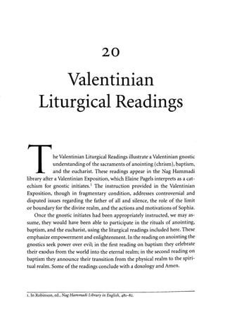 20 
Valentinian 
Liturgical Readings 
he Valentinian Liturgical Readings illustrate a Valentinian gnostic 
understanding of the sacraments of anointing (chrism), baptism, 
and the eucharist. These readings appear in the Nag Hammadi 
library after a Valentinian Exposition, which Elaine Pagels interprets as a cat­echism 
for gnostic initiates.1 The instruction provided in the Valentinian 
Exposition, though in fragmentary condition, addresses controversial and 
disputed issues regarding the father of all and silence, the role of the limit 
or boundary for the divine realm, and the actions and motivations of Sophia. 
Once the gnostic initiates had been appropriately instructed, we may as­sume, 
they would have been able to participate in the rituals of anointing, 
baptism, and the eucharist, using the liturgical readings included here. These 
emphasize empowerment and enlightenment. In the reading on anointing the 
gnostics seek power over evil; in the first reading on baptism they celebrate 
their exodus from the world into the eternal realm; in the second reading on 
baptism they announce their transition from the physical realm to the spiri­tual 
realm. Some of the readings conclude with a doxology and Amen. 
i. In Robinson, ed., Nag Hammadi Library in English, 481-82. 
 