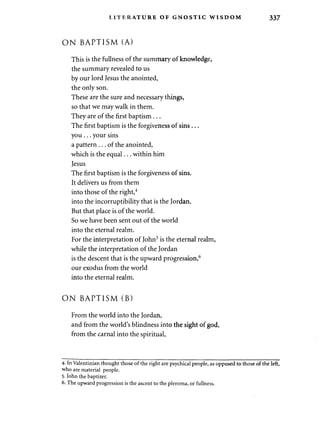 LITERATURE OF GNOSTIC WISDOM 337 
O N BAPTISM (A) 
This is the fullness of the summary of knowledge, 
the summary revealed to us 
by our lord Jesus the anointed, 
the only son. 
These are the sure and necessary things, 
so that we may walk in them. 
They are of the first baptism . .. 
The first baptism is the forgiveness of sins . .. 
you . . . your sins 
a pattern . . . of the anointed, 
which is the equal... within him 
Jesus 
The first baptism is the forgiveness of sins. 
It delivers us from them 
into those of the right,4 
into the incorruptibility that is the Jordan. 
But that place is of the world. 
So we have been sent out of the world 
into the eternal realm. 
For the interpretation of John5 is the eternal realm, 
while the interpretation of the Jordan 
is the descent that is the upward progression,6 
our exodus from the world 
into the eternal realm. 
O N BAPTISM (B) 
From the world into the Jordan, 
and from the world's blindness into the sight of god, 
from the carnal into the spiritual, 
4- In Valentinian thought those of the right are psychical people, as opposed to those of the left, 
who are material people. 
5- John the baptizer. 
6. The upward progression is the ascent to the pleroma, or fullness. 
 
