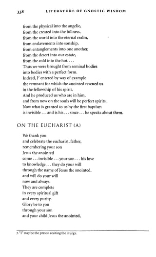 338 LITERATURE OF GNOSTIC WISDOM 
from the physical into the angelic, 
from the created into the fullness, 
from the world into the eternal realm, 
from enslavements into sonship, 
from entanglements into one another, 
from the desert into our estate, 
from the cold into the hot 
Thus we were brought from seminal bodies 
into bodies with a perfect form. 
Indeed, I7 entered by way of example 
the remnant for which the anointed rescued us 
in the fellowship of his spirit. 
And he produced us who are in him, 
and from now on the souls will be perfect spirits. 
Now what is granted to us by the first baptism 
is invisible . . . and is his . . . since . . . he speaks about them. 
O N THE EUCHARIST (A) 
We thank you 
and celebrate the eucharist, father, 
remembering your son 
Jesus the anointed 
come . . . invisible . . . your son . . . his love 
to knowledge . . . they do your will 
through the name of Jesus the anointed, 
and will do your will 
now and always. 
They are complete 
in every spiritual gift 
and every purity. 
Glory be to you 
through your son 
and your child Jesus the anointed, 
7. "I" may be the person reciting the liturgy. 
 