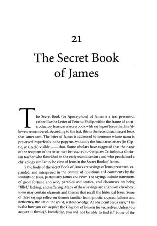 21 
The Secret Book 
of James 
I he Secret Book (or Apocryphon) of James is a text presented, 
I rather like the Letter of Peter to Philip, within the frame of an in- 
•JL. troductory letter, as a secret book with sayings of Jesus that his fol­lowers 
remembered. According to the text, this is the second such secret book 
that James sent. The letter of James is addressed to someone whose name is 
preserved imperfectly in the papyrus, with only the final three letters (in Cop­tic, 
or Greek) visible: thos. Some scholars have suggested that the name 
of the recipient of the letter may be restored to designate Cerinthos, a Christ­ian 
teacher who flourished in the early second century and who proclaimed a 
christology similar to the view of Jesus in the Secret Book of James. 
In the body of the Secret Book of James are sayings of Jesus presented, ex­panded, 
and interpreted in the context of questions and comments by the 
students of Jesus, particularly James and Peter. The sayings include statements 
of good fortune and woe, parables and stories, and discourses on being 
"filled," lacking, and suffering. Many of these sayings are unknown elsewhere; 
some may contain elements and themes that recall the historical Jesus. Some 
of these sayings reflect on themes familiar from gnostic sources: fullness and 
deficiency, the life of the spirit, self-knowledge. At one point Jesus says, "This 
is also how you can acquire the kingdom of heaven for yourselves. Unless you 
acquire it through knowledge, you will not be able to find it." Some of the 
 