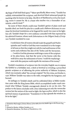 26 INTRODUCTION 
the hogs of hell shall feed upon."4 More specifically, More wrote, "Tyndale has 
wilfully mistranslated the scripture, and deceived blind unlearned people by 
teaching what he knows to be false. His life is of likelihood as evil as his teach­ing, 
worse it cannot be. He is a beast who teaches vice, a forewalker of an­tichrist, 
a devil's limb."5 
Yet none of these attacks could erase Tyndale's genius of plain word and 
humble ideal, nor hush his plea for a candle and a Hebrew dictionary to con­tinue 
his heretical translations as he lingered for nearly two years in his light-less 
cell. Tyndale's hope for a new audience coincided with that expressed by 
his admired Erasmus, whose work Exhortations to the Diligent Study of Scrip­ture 
Tyndale translated in 1529: 
I wold desire that all women should reade the gospell and Paules 
episteles and I wold to God they were translated in to the tonges 
of all men so that they might not only be read and knowne of the 
scotes and yrishmen But also of the Turkes and the Sarracenes. 
... I wold to God the plowman wold singe a texte of the scripture 
at his plow-beme. And that the wever at his lowme with this 
wold drive away the tediousness of tyme. I wold the wayfaringe-man 
with this pastyme wold expelle the weriness of his iorney.6 
Tyndale's translation of scripture into the everyday English was to expose 
the faithful to a forbidden text, a deed as heretical as revealing a proscribed 
gnostic scripture or of affirming the prime authority of Hebrew Scripture, 
which was routinely called "the corrupt original." For his crime, on October 6, 
1536, William Tyndale was taken to the stake, strangled by the hangman, and 
burned. 
An epilogue to Tyndale's death and his unfinished labor of Bible transla­tion 
came with the King James Bible, which accomplished under royal com­mand 
what William Tyndale courageously desired to do on his own. The 
preface to the James concludes with a line redeeming not only the vernacular 
version but the notion of the word as light, the logos asphos, which is also the 
spiritual essence of gnosticism: "Translation it is that openeth the window, to 
let in the light." 
4. Quoted in MacGregor, Literary History of the Bible from the Middle Ages to the Present Day, 
p.115. 
5. Quoted in Mozley, William Tyndale, p. 217. 
6. Quoted in Barnstone, The Poetics of Translation, p. 204- 
 