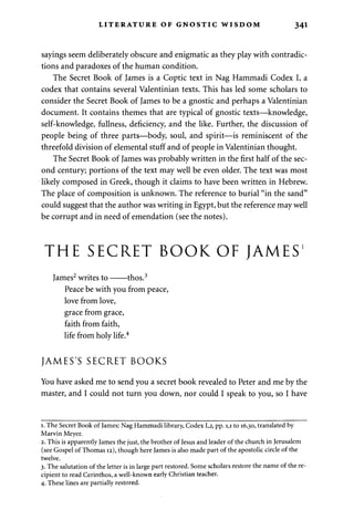LITERATURE OF GNOSTIC WISDOM 341 
sayings seem deliberately obscure and enigmatic as they play with contradic­tions 
and paradoxes of the human condition. 
The Secret Book of James is a Coptic text in Nag Hammadi Codex I, a 
codex that contains several Valentinian texts. This has led some scholars to 
consider the Secret Book of James to be a gnostic and perhaps a Valentinian 
document. It contains themes that are typical of gnostic texts—knowledge, 
self-knowledge, fullness, deficiency, and the like. Further, the discussion of 
people being of three parts—body, soul, and spirit—is reminiscent of the 
threefold division of elemental stuff and of people in Valentinian thought. 
The Secret Book of James was probably written in the first half of the sec­ond 
century; portions of the text may well be even older. The text was most 
likely composed in Greek, though it claims to have been written in Hebrew. 
The place of composition is unknown. The reference to burial "in the sand" 
could suggest that the author was writing in Egypt, but the reference may well 
be corrupt and in need of emendation (see the notes). 
THE SECRET BOOK OF JAMES1 
James2 writes to thos.3 
Peace be with you from peace, 
love from love, 
grace from grace, 
faith from faith, 
life from holy life.4 
JAMES'S SECRET BOOKS 
You have asked me to send you a secret book revealed to Peter and me by the 
master, and I could not turn you down, nor could I speak to you, so I have 
1. The Secret Book of James: Nag Hammadi library, Codex 1,2, pp. 1,1 to 16,30, translated by 
Marvin Meyer. 
2. This is apparently James the just, the brother of Jesus and leader of the church in Jerusalem 
(see Gospel of Thomas 12), though here James is also made part of the apostolic circle of the 
twelve. 
3. The salutation of the letter is in large part restored. Some scholars restore the name of the re­cipient 
to read Cerinthos, a well-known early Christian teacher. 
4. These lines are partially restored. 
 