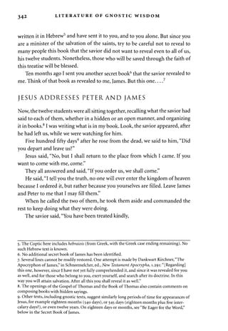 342 LITERATURE OF GNOSTIC WISDOM 
written it in Hebrew5 and have sent it to you, and to you alone. But since you 
are a minister of the salvation of the saints, try to be careful not to reveal to 
many people this book that the savior did not want to reveal even to all of us, 
his twelve students. Nonetheless, those who will be saved through the faith of 
this treatise will be blessed. 
Ten months ago I sent you another secret book6 that the savior revealed to 
me. Think of that book as revealed to me, James. But this one 7 
JESUS ADDRESSES PETERAND JAMES 
Now, the twelve students were all sitting together, recalling what the savior had 
said to each of them, whether in a hidden or an open manner, and organizing 
it in books.8 I was writing what is in my book. Look, the savior appeared, after 
he had left us, while we were watching for him. 
Five hundred fifty days9 after he rose from the dead, we said to him, "Did 
you depart and leave us?" 
Jesus said, "No, but I shall return to the place from which I came. If you 
want to come with me, come." 
They all answered and said, "If you order us, we shall come." 
He said, "I tell you the truth, no one will ever enter the kingdom of heaven 
because I ordered it, but rather because you yourselves are filled. Leave James 
and Peter to me that I may fill them." 
When he called the two of them, he took them aside and commanded the 
rest to keep doing what they were doing. 
The savior said, "You have been treated kindly, 
5. The Coptic here includes hebraiois (from Greek, with the Greek case ending remaining). No 
such Hebrew text is known. 
6. No additional secret book of James has been identified. 
7. Several lines cannot be readily restored. One attempt is made by Dankwart Kirchner, "The 
Apocryphon of James," in Schneemelcher, ed., New Testament Apocrypha, 1.291: "[Regarding] 
this one, however, since I have not yet fully comprehended it, and since it was revealed for you 
as well, and for those who belong to you, exert yourself, and search after its doctrine. In this 
way you will attain salvation. After all this you shall reveal it as well." 
8. The openings of the Gospel of Thomas and the Book of Thomas also contain comments on 
composing books with hidden sayings. 
9. Other texts, including gnostic texts, suggest similarly long periods of time for appearances of 
Jesus, for example eighteen months (540 days), or 545 days (eighteen months plus five inter­calary 
days?), or even twelve years. On eighteen days or months, see "Be Eager for the Word," 
below in the Secret Book of James. 
 