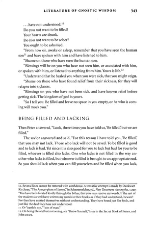 LITERATURE OF GNOSTIC WISDOM 343 
. . . have not understood.10 
Do you not want to be filled? 
Your hearts are drunk. 
Do you not want to be sober? 
You ought to be ashamed. 
"From now on, awake or asleep, remember that you have seen the human 
son11 and have spoken with him and have listened to him. 
"Shame on those who have seen the human son. 
"Blessings will be on you who have not seen him, or associated with him, 
or spoken with him, or listened to anything from him. Yours is life.12 
"Understand that he healed you when you were sick, that you might reign. 
"Shame on those who have found relief from their sickness, for they will 
relapse into sickness. 
"Blessings on you who have not been sick, and have known relief before 
getting sick. The kingdom of god is yours. 
"So I tell you: Be filled and leave no space in you empty, or he who is com­ing 
will mock you." 
BEING FILLED AND LACKING 
Then Peter answered, "Look, three times you have told us, 'Be filled,' but we are 
filled." 
The savior answered and said, "For this reason I have told you, 'Be filled,' 
that you may not lack. Those who lack will not be saved. To be filled is good 
and to lack is bad. Yet since it is also good for you to lack but bad for you to be 
filled, whoever is filled also lacks. One who lacks is not filled in the way an­other 
who lacks is filled, but whoever is filled is brought to an appropriate end. 
So you should lack when you can fill yourselves and be filled when you lack, 
10. Several lines cannot be restored with confidence. A tentative attempt is made by Dankwart 
Kirchner, "The Apocryphon of James," in Schneemelcher, ed., New Testament Apocrypha, 1.297: 
"You have been treated kindly through the father, that you may receive my words. If the rest of 
the students as well have written my words in their books as if they had understood, beware! 
For they have exerted themselves without understanding. They have heard just like fools, and 
just like the deaf they have not understood. 
11. Or "earthly son," "son of man." 
12. On being blessed but not seeing, see "Know Yourself," later in the Secret Book of James, and 
John 20:29. 
 