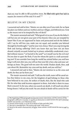 344 LITERATURE OF GNOSTIC WISDOM 
that you may be able to fill yourselves more. Be filled with spirit but lack in 
reason, for reason is of the soul. It is soul."13 
BELIEVE IN MY CROSS 
I answered and said to him, "Master, we can obey you if you wish, for we have 
forsaken our fathers and our mothers and our villages, and followed you. Give 
us the means not to be tempted by the evil devil." 
The master answered and said, "What good is it to you if you do the father's 
will but you are not given your part of his bounty when you are tempted by 
Satan? But if you are oppressed by Satan and persecuted and do the father's 
will, I say he will love you, make you my equal, and consider you beloved 
through his forethought,14 and by your own choice. Won't you stop loving the 
flesh and fearing suffering? Don't you know that you have not yet been 
abused, unjustly accused, locked up in prison, unlawfully condemned, cruci­fied 
without reason,15 or buried in the sand16 as I myself was by the evil one? 
Do you dare to spare the flesh, O you for whom the spirit is a wall surround­ing 
you? If you consider how long the world has existed before you and how 
long it will exist after you, you will see that your life is but a day and your suf­ferings 
an hour. The good will not enter the world. Disdain death, then, and 
care about life. Remember my cross and my death, and you will live." 
I answered and said to him, "Master, do not mention to us the cross and 
death, for they are far from you." 
The master answered and said, "I tell you the truth, none will be saved un­less 
they believe in my cross, for the kingdom of god belongs to those who 
have believed in my cross. Be seekers of death, then, like the dead who seek 
life, for what they seek becomes apparent to them. And what is there to cause 
them concern? As for you, when you search out death, it will teach you about 
being chosen. I tell you the truth: No one afraid of death will be saved, for the 
13. The beginning of this paragraph incorporates minor restorations, and the entirety of this 
paragraph is difficult to translate. A significant distinction is made between the spirit (pneuma) 
and the soul (psyche), as in Valentinian texts. 
14. Pronoia (from Greek), as in the Secret Book of John and other texts. 
15. The text is emended here. The manuscript reads "with reason." 
16. Burial in the sand is characteristic of Egypt. Some scholars would emend the text to read "in 
shame." 
 