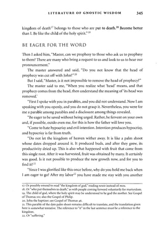 LITERATURE OF GNOSTIC WISDOM 345 
kingdom of death17 belongs to those who are put to death.18 Become better 
than I. Be like the child of the holy spirit."19 
BE EAGER FORTHE WORD 
Then I asked him, "Master, can we prophesy to those who ask us to prophesy 
to them? There are many who bring a request to us and look to us to hear our 
pronouncement." 
The master answered and said, "Do you not know that the head of 
prophecy was cut off with John?"20 
But I said, "Master, is it not impossible to remove the head of prophecy?" 
The master said to me, "When you realize what 'head' means, and that 
prophecy comes from the head, then understand the meaning of'its head was 
removed.' 
"First I spoke with you in parables, and you did not understand. Now I am 
speaking with you openly, and you do not grasp it. Nevertheless, you were for 
me a parable among parables and a disclosure among things revealed. 
"Be eager to be saved without being urged. Rather, be fervent on your own 
and, if possible, outdo even me, for this is how the father will love you. 
"Come to hate hypocrisy and evil intention. Intention produces hypocrisy, 
and hypocrisy is far from truth. 
"Do not let the kingdom of heaven wither away. It is like a palm shoot 
whose dates dropped around it. It produced buds, and after they grew, its 
productivity dried up. This is also what happened with fruit that came from 
this single root. After it was harvested, fruit was obtained by many. It certainly 
was good. Is it not possible to produce the new growth now, and for you to 
find it?21 
"Since I was glorified like this once before, why do you hold me back when 
I am eager to go? After my labor22 you have made me stay with you another 
17. Or possibly emend to read "the kingdom of god," reading noute instead of mou. 
18. Or "who put themselves to death," as with people coming forward voluntarily for martyrdom. 
19. The child of god, where the holy spirit may be understood to be god the mother. See Gospel 
of Thomas 101; also the Gospel of Philip. 
20. John the baptizer; see Gospel of Thomas 46. 
21. This parable of the date palm shoot remains difficult to translate, and the translation given 
here is somewhat tentative. The reference to "it" in the last sentence must be a reference to the 
kingdom. 
22. Or "suffering." 
 
