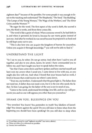 346 LITERATURE OF GNOSTIC WISDOM 
eighteen days23 because of the parables. For some people it was enough to lis­ten 
to the teaching and understand 'The Shepherds,' 'The Seed,' 'The Building,' 
'The Lamps of the Young Women,' 'The Wage of the Workers,' and 'The Silver 
Coins and the Woman.'24 
"Be eager for the word. The first aspect of the word is faith, the second is 
love, the third is works, and from these comes life. 
"The word is like a grain of wheat. When someone sowed it, he had faith in 
it, and when it sprouted, he loved it, because he saw many grains instead of 
just one. And after he worked, he was saved because he prepared it as food and 
he still kept some out to sow. 
"This is also how you can acquire the kingdom of heaven for yourselves. 
Unless you acquire it through knowledge,25 you will not be able to find it." 
UNDERSTAND THE LIGHT 
"So I say to you, be sober. Do not go astray. And often have I said to you all 
together, and also to you alone, James, be saved. I have commanded you to 
follow me, and I have taught you how to speak before the rulers. 
"See that I have come down and have spoken and have exerted myself and 
have won my crown when I saved you. I came down to live with you, so you 
might also live with me. And when I found that your houses had no roofs, I 
lived in houses that could receive me when I came down. 
"Trust me, my brothers. Understand what the great light is. The father does 
not need me. A father does not need a son, but it is the son who needs the fa­ther. 
To him I am going, for the father of the son is not in need of you. 
"Listen to the word, understand knowledge, love life, and no one will per­secute 
you and no one will oppress you other than you yourselves." 
SHAME ON YOU, BLESSINGS ON YOU 
"You wretches! You losers! You pretenders to truth! You falsifiers of knowl­edge! 
You sinners against the spirit! Do you still dare to listen when from the 
beginning you should have been speaking? Do you still dare to sleep when 
23. Or perhaps emend to read "eighteen months" (see note 9 above). 
24. These are titles of or references to parables. 
25. Gnosis, here and below. 
 