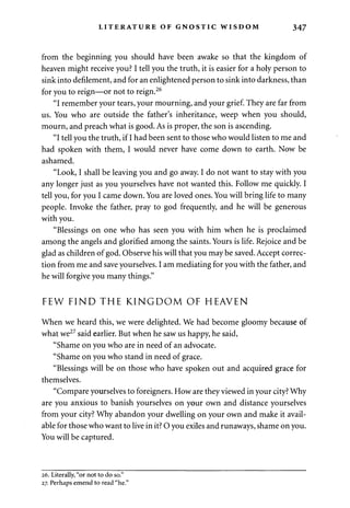 LITERATURE OF GNOSTIC WISDOM 347 
from the beginning you should have been awake so that the kingdom of 
heaven might receive you? I tell you the truth, it is easier for a holy person to 
sink into defilement, and for an enlightened person to sink into darkness, than 
for you to reign—or not to reign.26 
"I remember your tears, your mourning, and your grief. They are far from 
us. You who are outside the father's inheritance, weep when you should, 
mourn, and preach what is good. As is proper, the son is ascending. 
"I tell you the truth, if I had been sent to those who would listen to me and 
had spoken with them, I would never have come down to earth. Now be 
ashamed. 
"Look, I shall be leaving you and go away. I do not want to stay with you 
any longer just as you yourselves have not wanted this. Follow me quickly. I 
tell you, for you I came down. You are loved ones. You will bring life to many 
people. Invoke the father, pray to god frequently, and he will be generous 
with you. 
"Blessings on one who has seen you with him when he is proclaimed 
among the angels and glorified among the saints. Yours is life. Rejoice and be 
glad as children of god. Observe his will that you may be saved. Accept correc­tion 
from me and save yourselves. I am mediating for you with the father, and 
he will forgive you many things." 
FEW FIND THE KINGDOM OF HEAVEN 
When we heard this, we were delighted. We had become gloomy because of 
what we27 said earlier. But when he saw us happy, he said, 
"Shame on you who are in need of an advocate. 
"Shame on you who stand in need of grace. 
"Blessings will be on those who have spoken out and acquired grace for 
themselves. 
"Compare yourselves to foreigners. How are they viewed in your city? Why 
are you anxious to banish yourselves on your own and distance yourselves 
from your city? Why abandon your dwelling on your own and make it avail­able 
for those who want to live in it? O you exiles and runaways, shame on you. 
You will be captured. 
26. Literally, "or not to do so." 
27. Perhaps emend to read "he." 
 