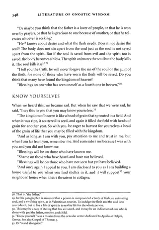 348 LITERATURE OF GNOSTIC WISDOM 
"Or maybe you think that the father is a lover of people, or that he is won 
over by prayers, or that he is gracious to one because of another, or that he tol­erates 
whoever is seeking? 
"He28 knows about desire and what the flesh needs. Does it not desire the 
soul? The body does not sin apart from the soul just as the soul is not saved 
apart from the spirit. But if the soul is saved from evil and the spirit too is 
saved, the body becomes sinless. The spirit animates the soul but the body kills 
it. The soul kills itself.29 
"I tell you the truth, he will never forgive the sin of the soul or the guilt of 
the flesh, for none of those who have worn the flesh will be saved. Do you 
think that many have found the kingdom of heaven? 
"Blessings on one who has seen oneself as a fourth one in heaven."30 
KNOW YOURSELVES 
When we heard this, we became sad. But when he saw that we were sad, he 
said, "I say this to you that you may know yourselves.31 
"The kingdom of heaven is like a head of grain that sprouted in a field. And 
when it was ripe, it scattered its seed, and again it filled the field with heads of 
grain for another year. So with you, be eager to harvest for yourselves a head 
of the grain of life that you may be filled with the kingdom. 
"And as long as I am with you, pay attention to me and trust in me, but 
when I am far from you, remember me. And remember me because I was with 
you and you did not know me. 
"Blessings will be on those who have known me. 
"Shame on those who have heard and have not believed. 
"Blessings will be on those who have not seen but yet have believed. 
"And once again I appeal to you. I am disclosed to you as I am building a 
house useful to you when you find shelter in it, and it will support32 your 
neighbors' house when theirs threatens to collapse. 
28. That is, "the father." 
29. In this paragraph it is assumed that a person is composed of a body of flesh, an animating 
soul, and a vivifying spirit, as in Valentinian sources. To indulge the flesh and the soul is to 
court death, but to live a life of spirit is to realize life for the whole person. 
30. This may be a way of stating that few are saved, and it may be an indication of one who is 
alone with god the father, mother, and child. 
31. "Know yourself" was a maxim from the oracular center dedicated to Apollo at Delphi, 
Greece. See also Gospel of Thomas 3. 
32. Or "stand alongside." 
 