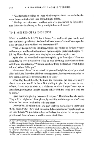 350 LITERATURE OF GNOSTIC WISDOM 
"Pay attention: Blessings on those who have proclaimed the son before he 
came down, so that, when I did come, I might ascend. 
"Blessings three times over on those who were proclaimed by the son be­fore 
they came into being, so that you might share with them." 
THE MESSENGERS DISPERSE 
When he said this, he left. We knelt down, Peter and I, and gave thanks and 
sent our hearts up to heaven. We heard with our ears and saw with our eyes the 
noise of wars, a trumpet blast, and great turmoil.36 
When we passed beyond that place, we sent our minds up further. We saw 
with our eyes and heard with our ears hymns, angelic praises and angelic re­joicing. 
Heavenly majesties were singing hymns, and we rejoiced too. 
Again after this we wished to send our spirits up to the majesty. When we 
ascended, we were not allowed to see or hear anything. The other students 
called to us and asked us, "What did you hear from the teacher? What did he 
tell you? Where did he go?" 
We answered them, "He ascended. He gave us his right hand, and promised 
all of us life. He showed us children coming after us, having commanded us to 
love them, since we are to be saved for their sakes." 
When they heard this, they believed the revelation, but they were angry 
about those who would be born. Not wishing to give them reason to take 
offense, I sent each of them to a different location. I myself went up to 
Jerusalem, praying that I might acquire a share with the loved ones who are 
to come.37 
I pray that the beginning may come from you.38 This is how I can be saved. 
They will be enlightened through me, by my faith, and through another's that 
is better than mine. I wish mine to be the lesser. 
Do your best to be like them, and pray that you may acquire a share with 
them. Beyond what I have said, the savior did not disclose any revelation to us 
on their behalf. We proclaim a share with those for whom the message was 
proclaimed, those whom the lord has made his children. 
36. Apocalyptic images accompany the spiritual ascent to heaven. 
37. This paragraph describes the dispersal of the messengers (or apostles) to spread the message 
of Jesus throughout the world. A similar scene occurs at the conclusion of the Letter of Peter to 
Philip. James is based in Jerusalem, as the leader of the church there. The "loved ones who are 
to come" are future believers, like the very people reading the Secret Book of James. They are 
the children coming after James and Peter, and it is for their sakes that the revelation is given. 
38. The "you" to whom the book is addressed," thos," possibly Cerinthos. 
 