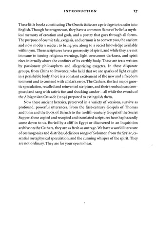 INTRODUCTION 27 
These little books constituting The Gnostic Bible are a privilege to transfer into 
English. Though heterogeneous, they have a common flame of belief, a myth­ical 
memory of creation and gods, and a poetry that goes through all forms. 
The purpose of cosmic tale, exegesis, and sermon is to convert you, the ancient 
and now modern reader; to bring you along to a secret knowledge available 
within you. These scriptures have a generosity of spirit, and while they are not 
immune to issuing religious warnings, light overcomes darkness, and spirit 
rises internally above the confines of its earthly body. These are texts written 
by passionate philosophers and allegorizing exegetes. In these disparate 
groups, from China to Provence, who held that we are sparks of light caught 
in a perishable body, there is a constant excitement of the new and a freedom 
to invent and to contend with all dark error. The Cathars, the last major gnos­tic 
speculation, recalled and reinvented scripture, and their troubadours com­posed 
and sang with satiric fun and shocking candor—all while the swords of 
the Albigensian Crusade (1209) prepared to extinguish them. 
Now these ancient heresies, preserved in a variety of versions, survive as 
profound, powerful utterances. From the first-century Gospels of Thomas 
and John and the Book of Baruch to the twelfth-century Gospel of the Secret 
Supper, these copied and recopied and translated scriptures have haphazardly 
come down to us. Buried by a cliff in Egypt or discovered in an Inquisition 
archive on the Cathars, they are as fresh as outrage. We have a world literature 
of cosmogonies and diatribes, delicious songs of Solomon from the Syriac, es­sential 
metaphysical speculation, and the cunning whisper of the spirit. They 
are not ordinary. They are for your eyes to hear. 
 