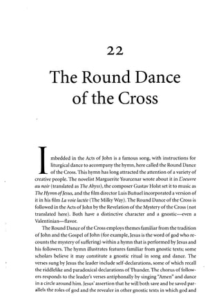 22 
The Round Dance 
of the Cross 
T 
• mbedded in the Acts of John is a famous song, with instructions for 
I liturgical dance to accompany the hymn, here called the Round Dance 
_JL. of the Cross. This hymn has long attracted the attention of a variety of 
creative people. The novelist Marguerite Yourcenar wrote about it in L'oeuvre 
au noir (translated as The Abyss), the composer Gustav Hoist set it to music as 
The Hymn of Jesus, and the film director Luis Bunuel incorporated a version of 
it in his film La vote lactee (The Milky Way). The Round Dance of the Cross is 
followed in the Acts of John by the Revelation of the Mystery of the Cross (not 
translated here). Both have a distinctive character and a gnostic—even a 
Valentinian—flavor. 
The Round Dance of the Cross employs themes familiar from the tradition 
of John and the Gospel of John (for example, Jesus is the word of god who re­counts 
the mystery of suffering) within a hymn that is performed by Jesus and 
his followers. The hymn illustrates features familiar from gnostic texts; some 
scholars believe it may constitute a gnostic ritual in song and dance. The 
verses sung by Jesus the leader include self-declarations, some of which recall 
the riddlelike and paradoxical declarations of Thunder. The chorus of follow­ers 
responds to the leader's verses antiphonally by singing "Amen" and dance 
in a circle around him. Jesus' assertion that he will both save and be saved par­allels 
the roles of god and the revealer in other gnostic texts in which god and 
 
