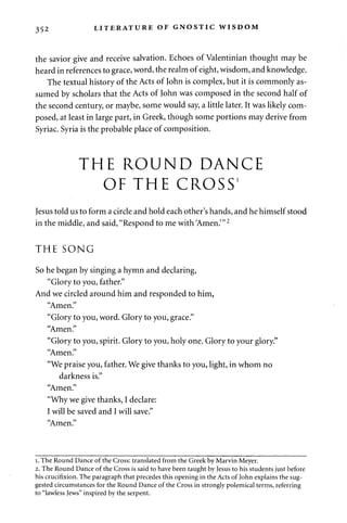 352 LITERATURE OF GNOSTIC WISDOM 
the savior give and receive salvation. Echoes of Valentinian thought may be 
heard in references to grace, word, the realm of eight, wisdom, and knowledge. 
The textual history of the Acts of John is complex, but it is commonly as­sumed 
by scholars that the Acts of John was composed in the second half of 
the second century, or maybe, some would say, a little later. It was likely com­posed, 
at least in large part, in Greek, though some portions may derive from 
Syriac. Syria is the probable place of composition. 
THE ROUND DANCE 
OF THE CROSS1 
Jesus told us to form a circle and hold each other's hands, and he himself stood 
in the middle, and said, "Respond to me with Amen.'"2 
THE SONG 
So he began by singing a hymn and declaring, 
"Glory to you, father." 
And we circled around him and responded to him, 
"Amen." 
"Glory to you, word. Glory to you, grace." 
"Amen." 
"Glory to you, spirit. Glory to you, holy one. Glory to your glory." 
"Amen." 
"We praise you, father. We give thanks to you, light, in whom no 
darkness is." 
"Amen." 
"Why we give thanks, I declare: 
I will be saved and I will save." 
"Amen." 
i. The Round Dance of the Cross: translated from the Greek by Marvin Meyer. 
2. The Round Dance of the Cross is said to have been taught by Jesus to his students just before 
his crucifixion. The paragraph that precedes this opening in the Acts of John explains the sug­gested 
circumstances for the Round Dance of the Cross in strongly polemical terms, referring 
to "lawless Jews" inspired by the serpent. 
 