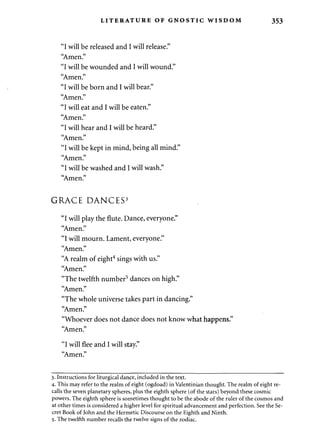 LITERATURE OF GNOSTIC WISDOM 353 
"I will be released and I will release." 
"Amen." 
"I will be wounded and I will wound." 
"Amen." 
"I will be born and I will bear." 
"Amen." 
"I will eat and I will be eaten." 
"Amen." 
"I will hear and I will be heard." 
"Amen." 
"I will be kept in mind, being all mind." 
"Amen." 
"I will be washed and I will wash." 
"Amen." 
GRACE DANCES3 
"I will play the flute. Dance, everyone." 
"Amen." 
"I will mourn. Lament, everyone." 
"Amen." 
"A realm of eight4 sings with us." 
"Amen." 
"The twelfth number5 dances on high." 
"Amen." 
"The whole universe takes part in dancing." 
"Amen." 
"Whoever does not dance does not know what happens." 
"Amen." 
"I will flee and I will stay." 
"Amen." 
3. Instructions for liturgical dance, included in the text. 
4. This may refer to the realm of eight (ogdoad) in Valentinian thought. The realm of eight re­calls 
the seven planetary spheres, plus the eighth sphere (of the stars) beyond these cosmic 
powers. The eighth sphere is sometimes thought to be the abode of the ruler of the cosmos and 
at other times is considered a higher level for spiritual advancement and perfection. See the Se­cret 
Book of John and the Hermetic Discourse on the Eighth and Ninth. 
5. The twelfth number recalls the twelve signs of the zodiac. 
 