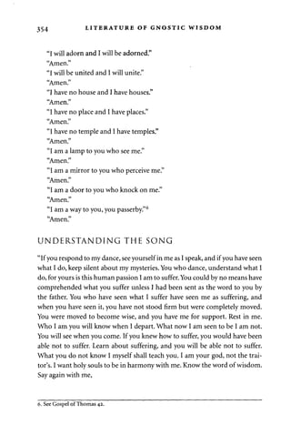 354 LITERATURE OF GNOSTIC WISDOM 
"I will adorn and I will be adorned." 
"Amen." 
"I will be united and I will unite." 
"Amen." 
"I have no house and I have houses." 
"Amen." 
"I have no place and I have places." 
"Amen." 
"I have no temple and I have temples." 
"Amen." 
"I am a lamp to you who see me." 
"Amen." 
"I am a mirror to you who perceive me." 
"Amen." 
"I am a door to you who knock on me." 
"Amen." 
"I am a way to you, you passerby."6 
"Amen." 
UNDERSTANDING THE SONG 
"If you respond to my dance, see yourself in me as I speak, and if you have seen 
what I do, keep silent about my mysteries. You who dance, understand what I 
do, for yours is this human passion I am to suffer. You could by no means have 
comprehended what you suffer unless I had been sent as the word to you by 
the father. You who have seen what I suffer have seen me as suffering, and 
when you have seen it, you have not stood firm but were completely moved. 
You were moved to become wise, and you have me for support. Rest in me. 
Who I am you will know when I depart. What now I am seen to be I am not. 
You will see when you come. If you knew how to suffer, you would have been 
able not to suffer. Learn about suffering, and you will be able not to suffer. 
What you do not know I myself shall teach you. I am your god, not the trai­tor's. 
I want holy souls to be in harmony with me. Know the word of wisdom. 
Say again with me, 
6. See Gospel of Thomas 42. 
 