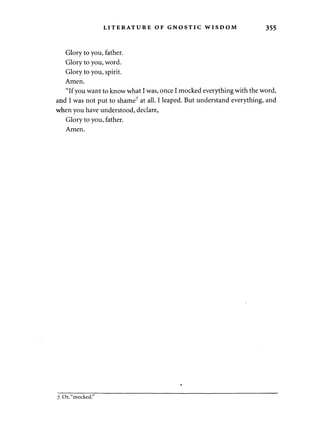 LITERATURE OF GNOSTIC WISDOM 355 
Glory to you, father. 
Glory to you, word. 
Glory to you, spirit. 
Amen. 
"If you want to know what I was, once I mocked everything with the word, 
and I was not put to shame7 at all. I leaped. But understand everything, and 
when you have understood, declare, 
Glory to you, father. 
Amen. 
7. Or, "mocked." 
 