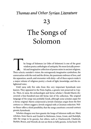 Thomas and Other Syrian Literature 
23 
The Songs of 
Solomon 
I he Songs of Solomon (or Odes of Solomon) is one of the great 
I wisdom poetry anthologies of antiquity. No more lyrically power- 
JL. ful and imaginative collection of poems exists in ancient religions. 
Their eclectic outsider's vision, the outrageously imaginative symbolism, the 
conversation with the soul and the divine, the passionate embrace of love, and 
the separation, search, and encounter with deity—all of these aspects make it 
a major volume of religious poetry: a book of light, knowledge, and the en­lightened 
voice. 
Until 1909 only five odes from this very important hymnbook were 
known. They appeared in the Pistis Sophia, a gnostic text preserved in Cop­tic. 
Then, in 1909, the archaeologist and Syriac scholar J. Rendel Harris dis­covered 
a four-hundred-year-old Syriac text of the collection. The original 
language of the songs was probably Greek, although some scholars argue for 
a Syriac original. Harris conjectured a Jewish-Christian origin from the first 
century CE. Others suggest a Jewish original with a Christian redaction. Wal­ter 
Bauer offers a third possibility, that the songs constitute a second-century 
gnostic hymnbook. 
Scholars disagree over how gnostic the Songs of Solomon really are. Many 
scholars, from Harris and Gunkel to Bultmann, Jonas, Grant, and Rudolph, 
take the songs to be gnostic, but others, such as Charlesworth, Chadwick, 
Burkitt, Braun, and Worrell, do not see them as fully gnostic. In his book The 
 