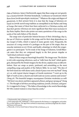 358 LITERATURE OF GNOSTIC WISDOM 
Odes of Solomon, James Charlesworth argues that these songs are not gnostic 
but a mystical Jewish-Christian hymnbook, "a tributary to Gnosticism which 
flows from Jewish apocalyptic mysticism."l Whatever the origin and degree of 
gnosticism, in their present form it is clear that the Songs of Solomon are 
based on Jewish sacred song tradition as exemplified in the Psalms and Song 
of Songs, that many of them have been subjected to a Christian overlay, and 
that their gnostic references are more significant than their mere inclusion in 
the Pistis Sophia. Harris also points out many quotations of the songs in the 
works of the early fathers of the church. 
The songs were of particular interest because of their christology, that is, 
the use of Christ as a speaker in the songs, and for their deep dependence on 
the Gospel of John, which is typical of many gnostic texts. Frequently, the 
structure of a song consists of a prologue on the part of the singer, then an 
oracular statement ex ore Christi, and finally a doxology in which the congre­gation 
is to participate.2 In his study of the Songs of Solomon, Gerald Blasz-cak 
notes that they are composed largely in the first person singular as 
"individual confession songs."3 
Many of these songs are hauntingly beautiful. The images soar. The diction 
is rich with surprising references, such as "milk from the lord," which apolo­gists, 
dismayed by the female imagery for the divine, explain away as odd sym­bolism. 
Here are songs as poetic, profound, and astonishing as the most 
compelling songs and psalms of the Hebrew Bible. So we read: "The dew of 
the lord rinsed me with silence and a cloud of peace rose over my head" (Song 
35); or, with typical chariot imagery of Jewish mysticism: "I went up to the 
light of truth as into a chariot and truth took me across canyons and ravines" 
(Song 38). The beautiful imagery encompasses Christian vocabulary as well: 
"My heart was cloven and there appeared a flower, and grace sprang up" (Song 
11). The thought of all three prevailing traditions, Jewish, Christian, and gnos­tic, 
is suggested in Song 7: "The father of knowledge is the word of knowledge. 
He who created wisdom is wiser than his works " 
1. Charlesworth, Odes of Solomon, p. 190. 
2. Each song ends with "hallelujah," a stock response by the listener or congregation and proba­bly 
a scribal addition. The tag is here omitted as unnecessary and distracting from the content 
and beauty of the poem. 
3. Blaszczak, A Formcritical Study of Selected Odes of Solomon, p. 76. 
 