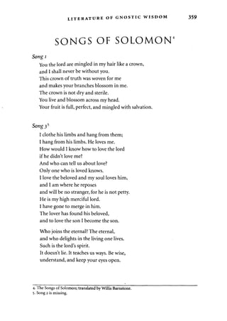 LITERATURE OF GNOSTIC WISDOM 359 
SONGS OF SOLOMON4 
Songi 
You the lord are mingled in my hair like a crown, 
and I shall never be without you. 
This crown of truth was woven for me 
and makes your branches blossom in me. 
The crown is not dry and sterile. 
You live and blossom across my head. 
Your fruit is full, perfect, and mingled with salvation. 
Song35 
I clothe his limbs and hang from them; 
I hang from his limbs. He loves me. 
How would I know how to love the lord 
if he didn't love me? 
And who can tell us about love? 
Only one who is loved knows. 
I love the beloved and my soul loves him, 
and I am where he reposes 
and will be no stranger, for he is not petty. 
He is my high merciful lord. 
I have gone to merge in him. 
The lover has found his beloved, 
and to love the son I become the son. 
Who joins the eternal? The eternal, 
and who delights in the living one lives. 
Such is the lord's spirit. 
It doesn't lie. It teaches us ways. Be wise, 
understand, and keep your eyes open. 
4. The Songs of Solomon; translated by Willis Barnstone. 
5. Song 2 is missing. 
 