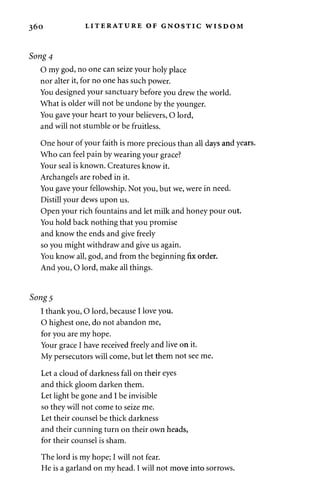 360 LITERATURE OF GNOSTIC WISDOM 
Song 4 
0 my god, no one can seize your holy place 
nor alter it, for no one has such power. 
You designed your sanctuary before you drew the world. 
What is older will not be undone by the younger. 
You gave your heart to your believers, O lord, 
and will not stumble or be fruitless. 
One hour of your faith is more precious than all days and years. 
Who can feel pain by wearing your grace? 
Your seal is known. Creatures know it. 
Archangels are robed in it. 
You gave your fellowship. Not you, but we, were in need. 
Distill your dews upon us. 
Open your rich fountains and let milk and honey pour out. 
You hold back nothing that you promise 
and know the ends and give freely 
so you might withdraw and give us again. 
You know all, god, and from the beginning fix order. 
And you, O lord, make all things. 
Song 5 
1 thank you, O lord, because I love you. 
O highest one, do not abandon me, 
for you are my hope. 
Your grace I have received freely and live on it. 
My persecutors will come, but let them not see me. 
Let a cloud of darkness fall on their eyes 
and thick gloom darken them. 
Let light be gone and I be invisible 
so they will not come to seize me. 
Let their counsel be thick darkness 
and their cunning turn on their own heads, 
for their counsel is sham. 
The lord is my hope; I will not fear. 
He is a garland on my head. I will not move into sorrows. 
 