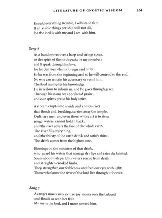 LITERATURE OF GNOSTIC WISDOM 
Should everything tremble, I will stand firm. 
If all visible things perish, I will not die, 
for the lord is with me and I am with him. 
Song 6 
As a hand moves over a harp and strings speak, 
so the spirit of the lord speaks in my members 
and I speak through his love, 
for he destroys what is foreign and bitter. 
So he was from the beginning and so he will contend to the end. 
No one can remain his adversary or resist him. 
The lord multiplies his knowledge. 
He is zealous to inform us, and he gives through grace. 
Through his name we apprehend praise, 
and our spirits praise his holy spirit. 
A stream erupts into a wide and endless river 
that floods and, breaking, carries away the temple. 
Ordinary men, and even those whose art is to stem 
rough waters, cannot hold it back, 
and the river covers the face of the whole earth. 
The river fills everything, 
and the thirsty of the earth drink and satisfy thirst. 
The drink comes from the highest one. 
Blessings on the ministers of that drink, 
who guard his waters that assuage dry lips and raise the fainted. 
Souls about to depart, his waters rescue from death 
and straighten crooked limbs. 
They strengthen our feebleness and feed our eyes with light. 
Those who know the river of the lord live through it forever. 
Song 7 
As anger moves over evil, so joy moves over the beloved 
and floods us with her fruit. 
My joy is the lord, and I move toward him. 
 