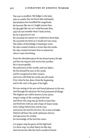 362 LITERATURE OF GNOSTIC WISDOM 
The way is excellent. My helper is the lord, 
who in candor lets me know him intimately. 
His kindness has humbled his magnitude. 
He became like me so I might receive him. 
He thought like me so I could become him, 
and I do not tremble when I look at him, 
for he is gracious to me. 
He assumed my nature so I could learn from him. 
He assumed my form so I would not turn away. 
The father of knowledge is learning's word. 
He who created wisdom is wiser than his works. 
He who created me knew how to attend me 
when I came into being. 
From his abundant grace he has found mercy for me 
and lets me request and receive his sacrifice. 
He is incorruptible, 
the perfection of the worlds, and our father. 
He lets himself be seen in his works 
and be recognized as their creator, 
and none will think his works are self-made. 
Over what he has done, from the beginning 
and to the end, is the gaze of his light. 
He was resting in his son and found pleasure in his son, 
and through his salvation the lord possessed all things. 
The highest one will be known in his saints, 
sung in songs of the coming of the lord 
and those who sing may go forth to meet him 
and find him with joy and a harp of many tunes. 
Seers will go before him and be seen 
and praise the lord for his love. He is near and sees. 
Hatred will leave the earth, jealousies drown, 
and ignorance be eroded, 
for knowledge of the lord has come. 
Let singers sing the grace of the high lord. 
Let them sing. Let their hearts be like day, 
their harmonies like the lord's excellent beauty. 
 