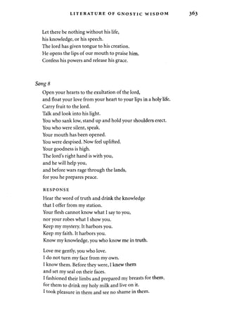 LITERATURE OF GNOSTIC WISDOM 
Let there be nothing without his life, 
his knowledge, or his speech. 
The lord has given tongue to his creation. 
He opens the lips of our mouth to praise him. 
Confess his powers and release his grace. 
Song 8 
Open your hearts to the exultation of the lord, 
and float your love from your heart to your lips in a holy life. 
Carry fruit to the lord. 
Talk and look into his light. 
You who sank low, stand up and hold your shoulders erect. 
You who were silent, speak. 
Your mouth has been opened. 
You were despised. Now feel uplifted. 
Your goodness is high. 
The lord's right hand is with you, 
and he will help you, 
and before wars rage through the lands, 
for you he prepares peace. 
RESPONSE 
Hear the word of truth and drink the knowledge 
that I offer from my station. 
Your flesh cannot know what I say to you, 
nor your robes what I show you. 
Keep my mystery. It harbors you. 
Keep my faith. It harbors you. 
Know my knowledge, you who know me in truth. 
Love me gently, you who love. 
I do not turn my face from my own. 
I know them. Before they were, I knew them 
and set my seal on their faces. 
I fashioned their limbs and prepared my breasts for them, 
for them to drink my holy milk and live on it. 
I took pleasure in them and see no shame in them. 
 