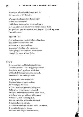 364 LITERATURE OF GNOSTIC WISDOM 
Through my handiwork they are and feel 
the enormity of my thought. 
Who can stand against my handiwork? 
Who is not its subject? 
I willed and fashioned my mind and heart; 
they are mine, and with my own hand I created them. 
My goodness goes before them, and they will not lack my name. 
I am with them. 
RESPONSE 2 
Pray and grow, survive in the love of the lord. 
You are loved in the loved one. 
You survive in him who lives. 
You are saved in him who was saved. 
In all ages you will be found incorruptible 
through the name of your father. 
Song 9 
Open your ears and I shall speak to you. 
Give me your soul that I may give you mine. 
Here is the lord's word and his desires, 
and his holy thought about the messiah. 
In the will of the lord is your life. 
His purpose is your eternal life. 
Your perfection is incorruptible. 
Be rich in god the father 
and receive the purpose of the high one. 
In his grace be strong and redeemed. 
I tell you, and the holy ones will know peace, 
and if you hear you will not fall into war. 
Who knows him will not perish. 
Who receives him will not be confused. 
His eternal crown is truth, 
and those who wear it on their heads are blessed. 
It is made of precious stones, 
and wars were fought over the crown, 
 