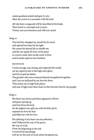 LITERATURE OF GNOSTIC WISDOM 
which goodness seized and gave to you. 
Wear the crown in a covenant with the lord. 
All who have conquered will be inscribed in his book. 
Their book is a triumph and is yours. 
Victory sees you foremost and wills you saved. 
Song 10 
The lord has changed my mouth by his word 
and opened my heart by his light. 
He causes his eternal life to inhabit me 
and lets me speak the fruit of his peace 
to convert souls who would come to him, 
and he leads captives into freedom. 
RESPONSE 
I took courage, rose strong, and captured the world, 
yet my captivity lies in the high one's glory 
and lies in god my father. 
The gentiles who were scattered abroad are gathered together, 
and I am not polluted by my love for them. 
They praise me in high holy places, 
and seas of light enter their heart as they become forever my people. 
Song 11 
My heart was cloven and there appeared a flower, 
and grace sprang up 
and fruit from the lord, 
for the highest one split me with his holy spirit, 
exposed my love for him 
and filled me with his love. 
His splitting of my heart was my salvation, 
and I followed the way of his peace, 
the way of truth. 
From the beginning to the end 
I received his knowledge 
and sat on the rock of truth where he placed me. 
 