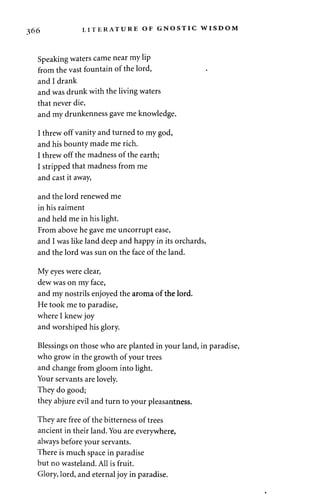 366 LITERATURE OF GNOSTIC WISDOM 
Speaking waters came near my lip 
from the vast fountain of the lord, 
and I drank 
and was drunk with the living waters 
that never die, 
and my drunkenness gave me knowledge. 
I threw off vanity and turned to my god, 
and his bounty made me rich. 
I threw off the madness of the earth; 
I stripped that madness from me 
and cast it away, 
and the lord renewed me 
in his raiment 
and held me in his light. 
From above he gave me uncorrupt ease, 
and I was like land deep and happy in its orchards, 
and the lord was sun on the face of the land. 
My eyes were clear, 
dew was on my face, 
and my nostrils enjoyed the aroma of the lord. 
He took me to paradise, 
where I knew joy 
and worshiped his glory. 
Blessings on those who are planted in your land, in paradise, 
who grow in the growth of your trees 
and change from gloom into light. 
Your servants are lovely. 
They do good; 
they abjure evil and turn to your pleasantness. 
They are free of the bitterness of trees 
ancient in their land. You are everywhere, 
always before your servants. 
There is much space in paradise 
but no wasteland. All is fruit. 
Glory, lord, and eternal joy in paradise. 
 