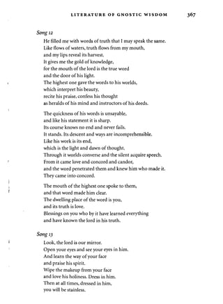 LITERATURE OF GNOSTIC WISDOM 
Song 12 
He filled me with words of truth that I may speak the same. 
Like flows of waters, truth flows from my mouth, 
and my lips reveal its harvest. 
It gives me the gold of knowledge, 
for the mouth of the lord is the true word 
and the door of his light. 
The highest one gave the words to his worlds, 
which interpret his beauty, 
recite his praise, confess his thought 
as heralds of his mind and instructors of his deeds. 
The quickness of his words is unsayable, 
and like his statement it is sharp. 
Its course knows no end and never fails. 
It stands. Its descent and ways are incomprehensible. 
Like his work is its end, 
which is the light and dawn of thought. 
Through it worlds converse and the silent acquire speech. 
From it came love and concord and candor, 
and the word penetrated them and knew him who made it. 
They came into concord. 
The mouth of the highest one spoke to them, 
and that word made him clear. 
The dwelling place of the word is you, 
and its truth is love. 
Blessings on you who by it have learned everything 
and have known the lord in his truth. 
Song 13 
Look, the lord is our mirror. 
Open your eyes and see your eyes in him. 
And learn the way of your face 
and praise his spirit. 
Wipe the makeup from your face 
and love his holiness. Dress in him. 
Then at all times, dressed in him, 
you will be stainless. 
 