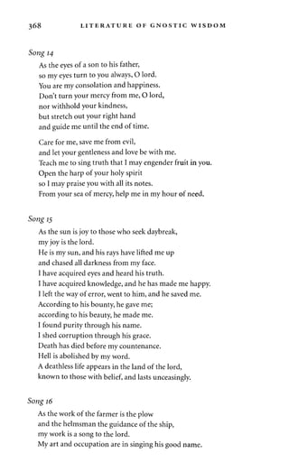 368 LITERATURE OF GNOSTIC WISDOM 
Song 14 
As the eyes of a son to his father, 
so my eyes turn to you always, O lord. 
You are my consolation and happiness. 
Don't turn your mercy from me, O lord, 
nor withhold your kindness, 
but stretch out your right hand 
and guide me until the end of time. 
Care for me, save me from evil, 
and let your gentleness and love be with me. 
Teach me to sing truth that I may engender fruit in you. 
Open the harp of your holy spirit 
so I may praise you with all its notes. 
From your sea of mercy, help me in my hour of need. 
Song 15 
As the sun is joy to those who seek daybreak, 
my joy is the lord. 
He is my sun, and his rays have lifted me up 
and chased all darkness from my face. 
I have acquired eyes and heard his truth. 
I have acquired knowledge, and he has made me happy. 
I left the way of error, went to him, and he saved me. 
According to his bounty, he gave me; 
according to his beauty, he made me. 
I found purity through his name. 
I shed corruption through his grace. 
Death has died before my countenance. 
Hell is abolished by my word. 
A deathless life appears in the land of the lord, 
known to those with belief, and lasts unceasingly. 
Song 16 
As the work of the farmer is the plow 
and the helmsman the guidance of the ship, 
my work is a song to the lord. 
My art and occupation are in singing his good name. 
 