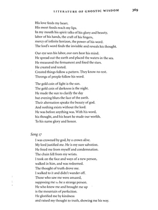 LITERATURE OF GNOSTIC WISDO 
His love feeds my heart. 
His sweet foods reach my lips. 
In my mouth his spirit talks of his glory and beauty, 
labor of his hands, the craft of his fingers, 
mercy of infinite horizon, the power of his word. 
The lord's word finds the invisible and reveals his thought. 
Our eye sees his labor, our ears hear his mind. 
He spread out the earth and placed the waters in the sea. 
He measured the firmament and fixed the stars. 
He created and rested. 
Created things follow a pattern. They know no rest. 
Throngs of people follow his word. 
The gold coin of light is the sun. 
The gold coin of darkness is the night. 
He made the sun to clarify the day 
but evening blurs the face of the earth. 
Their alternation speaks the beauty of god. 
And nothing exists without the lord. 
He was before anything was. With his word, 
his thought, and his heart he made our worlds. 
To his name glory and honor. 
Song 17 
I was crowned by god, by a crown alive. 
My lord justified me. He is my sure salvation. 
He freed me from myself and condemnation. 
The chain fell from my wrists. 
I took on the face and ways of a new person, 
walked in him, and was redeemed. 
The thought of truth drove me. 
I walked to it and didn't wander off. 
Those who saw me were amazed, 
supposing me 10 be a strange person. 
He who knew me and brought me up 
is the mountain of perfection. 
He glorified me by kindness 
and raised my thought to truth, showing me his way. 
 