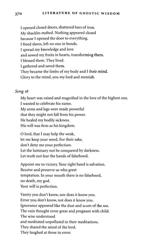 370 LITERATURE OF GNOSTIC WISDOM 
I opened closed doors, shattered bars of iron. 
My shackles melted. Nothing appeared closed 
because I opened the door to everything. 
I freed slaves, left no one in bonds. 
I spread my knowledge and love 
and sowed my fruits in hearts, transforming them. 
I blessed them. They lived. 
I gathered and saved them. 
They became the limbs of my body and I their mind. 
Glory to the mind, you my lord and messiah. 
Song 18 
My heart was raised and magnified in the love of the highest one. 
I wanted to celebrate his name. 
My arms and legs were made powerful 
that they might not fall from his power. 
He healed my bodily sickness. 
His will was firm as his kingdom. 
O lord, that I may help the weak, 
let me keep your word. For their sake, 
don't deny me your perfection. 
Let the luminary not be conquered by darkness. 
Let truth not fear the hands of falsehood. 
Appoint me to victory. Your right hand is salvation. 
Receive and preserve us who greet 
temptation. In your mouth there is no falsehood, 
no death, my god. 
Your will is perfection. 
Vanity you don't know, nor does it know you. 
Error you don't know, not does it know you. 
Ignorance appeared like the dust and scum of the sea. 
The vain thought error great and pregnant with child. 
The wise understood 
and meditated unpolluted in their meditations. 
They shared the mind of the lord. 
They laughed at those in error. 
 