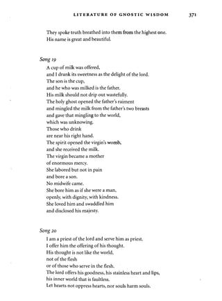 LITERATURE OF GNOSTIC WISDOM 
They spoke truth breathed into them from the highest one. 
His name is great and beautiful. 
Song 19 
A cup of milk was offered, 
and I drank its sweetness as the delight of the lord. 
The son is the cup, 
and he who was milked is the father. 
His milk should not drip out wastefully. 
The holy ghost opened the father's raiment 
and mingled the milk from the father's two breasts 
and gave that mingling to the world, 
which was unknowing. 
Those who drink 
are near his right hand. 
The spirit opened the virgin's womb, 
and she received the milk. 
The virgin became a mother 
of enormous mercy. 
She labored but not in pain 
and bore a son. 
No midwife came. 
She bore him as if she were a man, 
openly, with dignity, with kindness. 
She loved him and swaddled him 
and disclosed his majesty. 
Song 20 
I am a priest of the lord and serve him as priest. 
I offer him the offering of his thought. 
His thought is not like the world, 
not of the flesh 
or of those who serve in the flesh. 
The lord offers his goodness, his stainless heart and lips, 
his inner world that is faultless. 
Let hearts not oppress hearts, nor souls harm souls. 
 