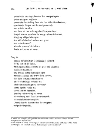 372 LITERATURE OF GNOSTIC WISDOM 
Don't bribe a stranger, because that stranger is you. 
Don't trick your neighbor. 
Don't take the clothing from him that hides his nakedness, 
but dress in the grace of the lord generously 
and walk in paradise 
and from his tree make a garland6 for your head. 
Loop it around your hair. Be happy and rest in his rest. 
His glory will go before you. 
You will inhabit his kindness and grace 
and be fat in truth7 
with the praise of his holiness. 
Praise and honor his name. 
Song 21 
I raised my arms high to the grace of the lord, 
for he cast off my bonds. 
My helper had raised me to his grace and salvation. 
I discarded darkness 
and dressed in the clothing of light. 
My soul acquired a body free from sorrow, 
free from torture and mutilation. 
The lord's thought restored me. 
I fed on his incorruptible fellowship. 
In the light he raised me. 
I went to him, near him, 
praising and shouting his name. 
He made my heart flood into my mouth. 
He made it shine on my lips. 
On my face the exultation of the lord grew. 
My praise exploded. 
6. Harris and Mingana give "garland," Charlesworth "crown." "Garland" carries out the 
metaphor into the next line. 
7. "Fat in truth" is Harris and Mingana's version, "anointed in truth" is Charlesworth's. Harris 
and Mingana cite Isaiah 58: "and he shall satisfy thy soul with fatness." 
 