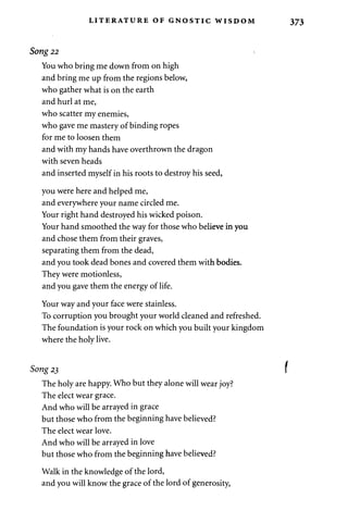 LITERATURE OF GNOSTIC WISDOM 
Song 22 i 
You who bring me down from on high 
and bring me up from the regions below, 
who gather what is on the earth 
and hurl at me, 
who scatter my enemies, 
who gave me mastery of binding ropes 
for me to loosen them 
and with my hands have overthrown the dragon 
with seven heads 
and inserted myself in his roots to destroy his seed, 
you were here and helped me, 
and everywhere your name circled me. 
Your right hand destroyed his wicked poison. 
Your hand smoothed the way for those who believe in you 
and chose them from their graves, 
separating them from the dead, 
and you took dead bones and covered them with bodies. 
They were motionless, 
and you gave them the energy of life. 
Your way and your face were stainless. 
To corruption you brought your world cleaned and refreshed. 
The foundation is your rock on which you built your kingdom 
where the holy live. 
Song 23 
The holy are happy. Who but they alone will wear joy? 
The elect wear grace. 
And who will be arrayed in grace 
but those who from the beginning have believed? 
The elect wear love. 
And who will be arrayed in love 
but those who from the beginning have believed? 
Walk in the knowledge of the lord, 
and you will know the grace of the lord of generosity, 
 