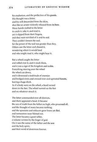 374 LITERATURE OF GNOSTIC WISDOM 
his exultation, and the perfection of his gnosis. 
His thought was a letter, 
and his will descended from the skies, 
shot like an arrow violently released from its bow. 
Many hands rushed to the letter 
to catch it, take it, and read it, 
yet it slipped from their fingers, 
and they were terrified of it and its seal. 
They couldn't loosen the seal, 
for the power of the seal was greater than they. 
Others saw the letter and chased it, 
wondering where it would land 
and who might read it, who might hear it. 
But a wheel caught the letter 
and rolled over it, and it stuck there, 
and it was a sign of the kingdom and realm. 
Everything moving near the wheel 
the wheel cut down, 
and it destroyed a multitude of enemies 
and bridged rivers and crossed over and uprooted forests, 
leaving a huge ditch. 
As if a body were on the wheel, a head turned 
down to the feet. The wheel turned on the feet 
and on whatever struck it. 
The letter commanded over all districts, 
and there appeared a head. It became 
the son of truth from the father on high, who possessed all, 
and the thought of many became nothing, 
and the apostates and seducers grew brave yet fled, 
and tormentors were blotted out. 
The letter became a great tablet, 
a volume written by the finger of god. 
On it was the name of the father and the son 
and the holy spirit, 
and their word of dominion forever. 
 