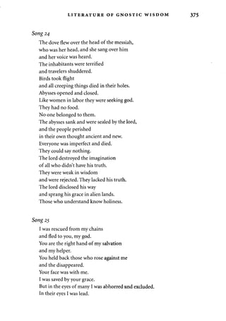 LITERATURE OF GNOSTIC WISDOM 375 
Song 24 
The dove flew over the head of the messiah, 
who was her head, and she sang over him 
and her voice was heard. 
The inhabitants were terrified 
and travelers shuddered. 
Birds took flight 
and all creeping things died in their holes. 
Abysses opened and closed. 
Like women in labor they were seeking god. 
They had no food. 
No one belonged to them. 
The abysses sank and were sealed by the lord, 
and the people perished 
in their own thought ancient and new. 
Everyone was imperfect and died. 
They could say nothing. 
The lord destroyed the imagination 
of all who didn't have his truth. 
They were weak in wisdom 
and were rejected. They lacked his truth. 
The lord disclosed his way 
and sprang his grace in alien lands. 
Those who understand know holiness. 
Song 25 
I was rescued from my chains 
and fled to you, my god. 
You are the right hand of my salvation 
and my helper. 
You held back those who rose against me 
and the disappeared. 
Your face was with me. 
I was saved by your grace. 
But in the eyes of many I was abhorred and excluded. 
In their eyes I was lead. 
 