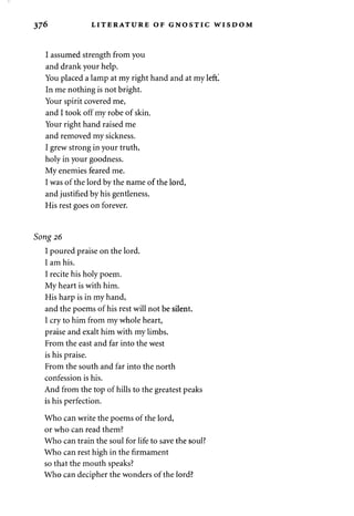 37^ LITERATURE OF GNOSTIC WISDOM 
I assumed strength from you 
and drank your help. 
You placed a lamp at my right hand and at my left! 
In me nothing is not bright. 
Your spirit covered me, 
and I took off my robe of skin. 
Your right hand raised me 
and removed my sickness. 
I grew strong in your truth, 
holy in your goodness. 
My enemies feared me. 
I was of the lord by the name of the lord, 
and justified by his gentleness. 
His rest goes on forever. 
Song 26 
I poured praise on the lord. 
I am his. 
I recite his holy poem. 
My heart is with him. 
His harp is in my hand, 
and the poems of his rest will not be silent. 
I cry to him from my whole heart, 
praise and exalt him with my limbs. 
From the east and far into the west 
is his praise. 
From the south and far into the north 
confession is his. 
And from the top of hills to the greatest peaks 
is his perfection. 
Who can write the poems of the lord, 
or who can read them? 
Who can train the soul for life to save the soul? 
Who can rest high in the firmament 
so that the mouth speaks? 
Who can decipher the wonders of the lord? 
 