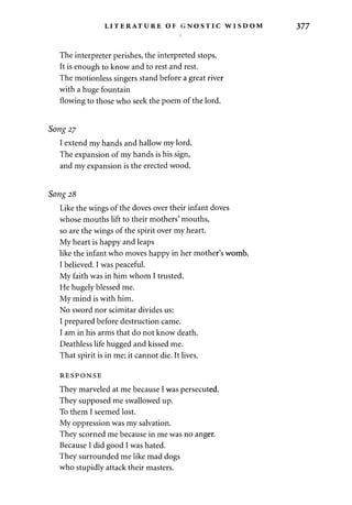 LITERATURE OF GNOSTIC WISDOM 377 
The interpreter perishes, the interpreted stops. 
It is enough to know and to rest and rest. 
The motionless singers stand before a great river 
with a huge fountain 
flowing to those who seek the poem of the lord. 
Song 2j 
I extend my hands and hallow my lord. 
The expansion of my hands is his sign, 
and my expansion is the erected wood. 
Song 28 
Like the wings of the doves over their infant doves 
whose mouths lift to their mothers' mouths, 
so are the wings of the spirit over my heart. 
My heart is happy and leaps 
like the infant who moves happy in her mother's womb. 
I believed. I was peaceful. 
My faith was in him whom I trusted. 
He hugely blessed me. 
My mind is with him. 
No sword nor scimitar divides us: 
I prepared before destruction came. 
I am in his arms that do not know death. 
Deathless life hugged and kissed me. 
That spirit is in me; it cannot die. It lives. 
RESPONSE 
They marveled at me because I was persecuted. 
They supposed me swallowed up. 
To them I seemed lost. 
My oppression was my salvation. 
They scorned me because in me was no anger. 
Because I did good I was hated. 
They surrounded me like mad dogs 
who stupidly attack their masters. 
 