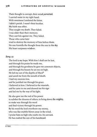 378 LITERATURE OF GNOSTIC WISDOM 
Their thought is corrupt, their mind perverted. 
I carried water in my right hand. 
With sweetness I endured the bitter. 
I didn't perish. I wasn't their brother. 
My birth was other. 
They sought my death. They failed. 
I was older than their memory. 
They cast lots against me. They failed. 
Those who came later 
tried to destroy the memory of him before them. 
No one foretells the thought from the one in the sky. 
His heart surpasses wisdom. 
Song 29 
The lord is my hope. With him I shall not be lost, 
and through his praise he made me, 
and through his goodness he gave me common objects, 
and through his beauty he set me on high. 
He led me out of the depths of Sheol8 
and saved me from the mouth of death. 
I laid my enemies low, 
and he justified me through his grace. 
I believed in him. I believed in the messiah, 
and he came to me and showed me his sign 
and led me by the way of his light. 
He also gave me the rod of his power 
to subdue the dreams of others, to bring down the mighty, 
to make war through his word 
and find victory through his power. 
By his word the lord overthrew my enemy, 
who was like stubble blown away in the wind. 
I praise him on high who exalts me, his servant. 
He has exalted the son of his handmaid. 
8. Hell. 
 