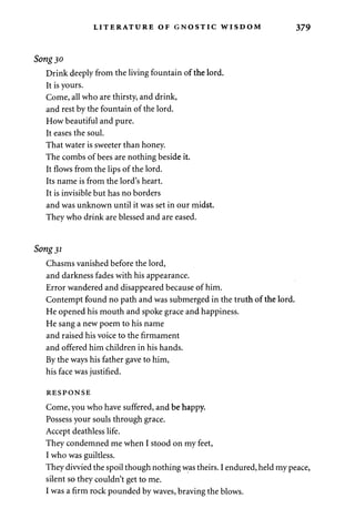LITERATURE OF GNOSTIC WISDOM 379 
Song 30 
Drink deeply from the living fountain of the lord. 
It is yours. 
Come, all who are thirsty, and drink, 
and rest by the fountain of the lord. 
How beautiful and pure. 
It eases the soul. 
That water is sweeter than honey. 
The combs of bees are nothing beside it. 
It flows from the lips of the lord. 
Its name is from the lord's heart. 
It is invisible but has no borders 
and was unknown until it was set in our midst. 
They who drink are blessed and are eased. 
Song 31 
Chasms vanished before the lord, 
and darkness fades with his appearance. 
Error wandered and disappeared because of him. 
Contempt found no path and was submerged in the truth of the lord. 
He opened his mouth and spoke grace and happiness. 
He sang a new poem to his name 
and raised his voice to the firmament 
and offered him children in his hands. 
By the ways his father gave to him, 
his face was justified. 
RESPONSE 
Come, you who have suffered, and be happy. 
Possess your souls through grace. 
Accept deathless life. 
They condemned me when I stood on my feet, 
I who was guiltless. 
They divvied the spoil though nothing was theirs. I endured, held my peace, 
silent so they couldn't get to me. 
I was a firm rock pounded by waves, braving the blows. 
 