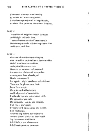 380 LITERATURE OF GNOSTIC WISDOM 
I bore their bitterness with humility 
to redeem and instruct my people. 
I couldn't forget my word to the patriarchs, 
to whom I had promised salvation of their seed. 
Song 32 
To the blessed, happiness lives in the heart, 
and his light resides in them. 
The word comes out of self-created truth. 
He is strong from the holy force up in the skies 
and forever unshaken. 
Song 33 
Grace raced away from the corrupter, 
then turned her back on him to denounce him. 
He left utter havoc around him 
and spoiled his constructions. 
He stood on a summit and screamed 
from one end of the earth to the other, 
drawing near those who obeyed. 
He did not seem evil, 
but a perfect virgin stood near and cried out: 
"Sons and daughters, come back. 
Leave the corrupter. 
Come to me. I will enter you 
and lead you out of devastation. 
I will make you wise in the way of truth. 
Do not destroy yourself. 
Do not perish. Hear me and be saved. 
I tell you of god's grace. 
By me you will be redeemed and blessed. 
I am your judge. 
You who help me will not be injured. 
You will possess purity in a fresh world. 
My chosen ones stroll in me. 
I shall inform you who seek me. 
I shall make you trust my name. 
 