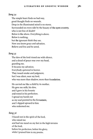 LITERATURE OF GNOSTIC WISDOM 
Song 34 
The simple heart finds no bad way, 
good thought finds no wounds. 
Deep in the illuminated mind is no storm. 
Surrounded on every side by the beauty of the open country, 
who is not free of doubt? 
Below is like above. Everything is above. 
Below is nothing, 
but the ignorant think they see. 
Now you know grace and salvation. 
Believe and live and be saved. 
Song 35 
The dew of the lord rinsed me with silence, 
and a cloud of peace rose over my head, 
guarding me. 
It became my salvation. 
Everybody quivered in horror. 
They issued smoke and judgment, 
but I was silent, near my lord, 
who was more than shadow, more than foundation. 
He carried me like a child by its mother. 
He gave me milk, his dew, 
and I grew in his bounty 
and rested in his perfection. 
I spread my hands out 
as my soul pointed to the firmament, 
and I slipped upward to him 
who redeemed me. 
Song 36 
I found rest in the spirit of the lord, 
who raised me 
and had me stand on my feet in the high terrains 
of the lord, 
before his perfection, before his glory, 
while I praised him in my poems. 
 