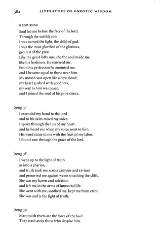 382 LITERATURE OF GNOSTIC WISDOM 
RESPONSE 
Soul led me before the face of the lord. 
Through the earthly son 
I was named the light, the child of god. 
I was the most glorified of the glorious, 
greatest of the great. 
Like the great lofty one, she the soul made me 
like his freshness. He renewed me. 
From his perfection he anointed me, 
and I became equal to those near him. 
My mouth was open like a dew cloud, 
my heart gushed with goodness, 
my way to him was peace, 
and I joined the soul of his providence. 
Song 37 
I extended my hand to the lord 
and to his skies raised my voice. 
I spoke through the lips of my heart, 
and he heard me when my voice went to him. 
His word came to me with the fruit of my labor. 
I found ease through the grace of the lord. 
Song 38 
I went up to the light of truth 
as into a chariot, 
and truth took me across canyons and ravines 
and preserved me against waves smashing the cliffs. 
She was my haven and salvation 
and left me in the arms of immortal life. 
She went with me, soothed me, kept me from error. 
She was and is the light of truth. 
Song 39 
Mammoth rivers are the force of the lord. 
They wash away those who despise him. 
 