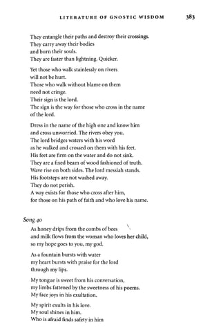 LITERATURE OF GNOSTIC WISDOM 
They entangle their paths and destroy their crossings. 
They carry away their bodies 
and burn their souls. 
They are faster than lightning. Quicker. 
Yet those who walk stainlessly on rivers 
will not be hurt. 
Those who walk without blame on them 
need not cringe. 
Their sign is the lord. 
The sign is the way for those who cross in the name 
of the lord. 
Dress in the name of the high one and know him 
and cross unworried. The rivers obey you. 
The lord bridges waters with his word 
as he walked and crossed on them with his feet. 
His feet are firm on the water and do not sink. 
They are a fixed beam of wood fashioned of truth. 
Wave rise on both sides. The lord messiah stands. 
His footsteps are not washed away. 
They do not perish. 
A way exists for those who cross after him, 
for those on his path of faith and who love his name. 
Song 40 
As honey drips from the combs of bees 
and milk flows from the woman who loves her child, 
so my hope goes to you, my god. 
As a fountain bursts with water 
my heart bursts with praise for the lord 
through my lips. 
My tongue is sweet from his conversation, 
my limbs fattened by the sweetness of his poems. 
My face joys in his exultation. 
My spirit exults in his love. 
My soul shines in him. 
Who is afraid finds safety in him 
 