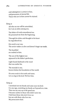 384 LITERATURE OF GNOSTIC WISDOM 
and redemption is certain in him, 
and possession of eternal life. 
Those who are in him cannot be stained. 
Song 41 
All who see me will be astonished, 
for I am an alien among you. 
The father of truth remembered me. 
He possessed me from the beginning. 
Through his riches and thought in his heart 
he engendered me. 
His word is our way. 
The savior makes us alive and doesn't forget our souls. 
The humbled 
are exalted in him. 
The son of the highest one 
appeared in the father's perfection. 
Light found daybreak in the word 
that was earlier his. 
The messiah is one, 
known before the foundation of the world. 
He saves souls in his truth and name. 
Let us sing to the lord. We love him. 
Song 42 
I stretched out my hands and came near my lord. 
It is my sign, stretching my hands as if spread on a tree. 
That was my way up to the good one. 
I became useless to those who didn't seize me. 
I hid from those who don't love me 
but am with them who love me. 
My persecutors died. 
 