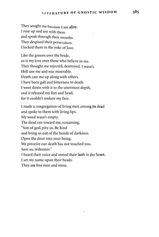 LITERATURE OF GNOSTIC WIvSDOM 
They sought me because I am alive. 
I rose up and am with them 
and speak through their mouths. 
They despised their persecutors. 
I locked them in the yoke of love. 
Like the groom over the bride, 
so is my love over those who believe in me. 
They thought me rejected, destroyed. I wasn't. 
Hell saw me and was miserable. 
Death cast me up along with others. 
I have been gall and bitterness to death. 
I went down with it to the uttermost depth, 
and it released my feet and head, 
for it couldn't endure my face. 
I made a congregation of living men among its dead 
and spoke to them with living lips. 
My word wasn't empty. 
The dead ran toward me, screaming, 
"Son of god, pity us. Be kind 
and bring us out of the bonds of darkness. 
Open the door into your being. 
We perceive our death has not touched you. 
Save us, redeemer." 
I heard their voice and stored their faith in }hy heart. 
I set my name upon their heads. 
They are free men and mine. 
 